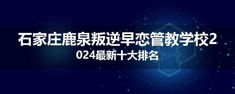 石家庄鹿泉叛逆早恋管教学校2024最新十大排名