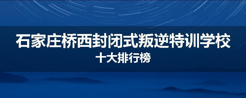石家庄桥西封闭式叛逆特训学校十大排行榜
