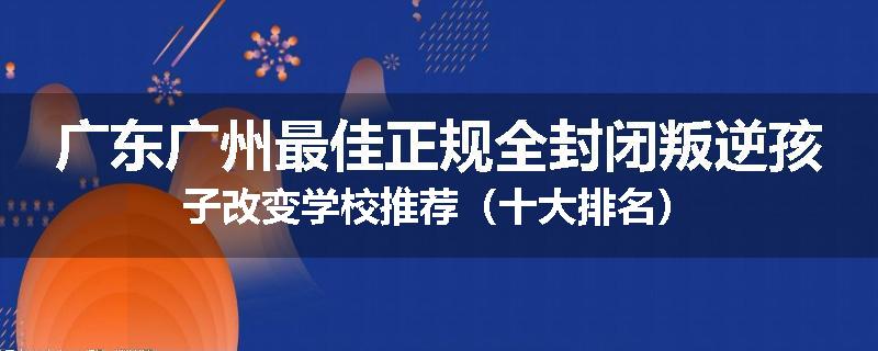 广东广州最佳正规全封闭叛逆孩子改变学校推荐（十大排名）