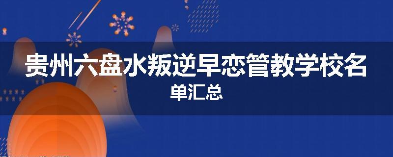 贵州六盘水叛逆早恋管教学校名单汇总