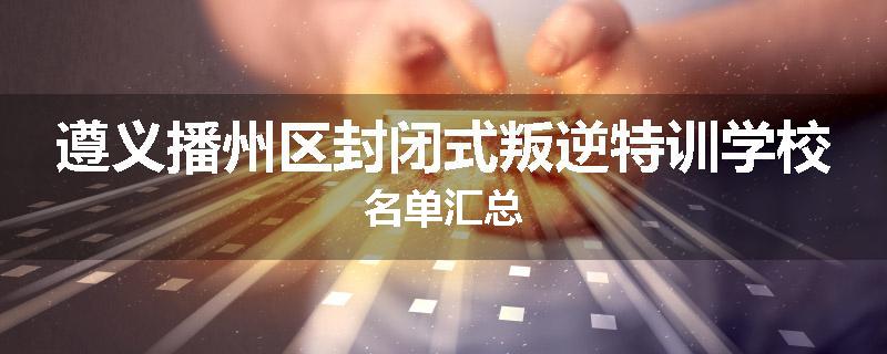 遵义播州区封闭式叛逆特训学校名单汇总