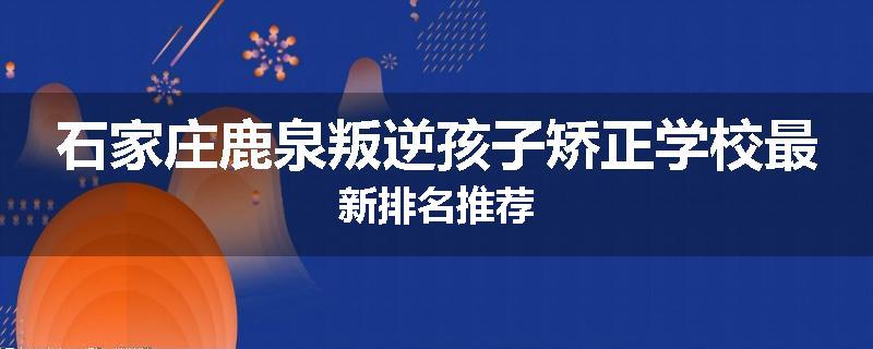 石家庄鹿泉叛逆孩子矫正学校最新排名推荐