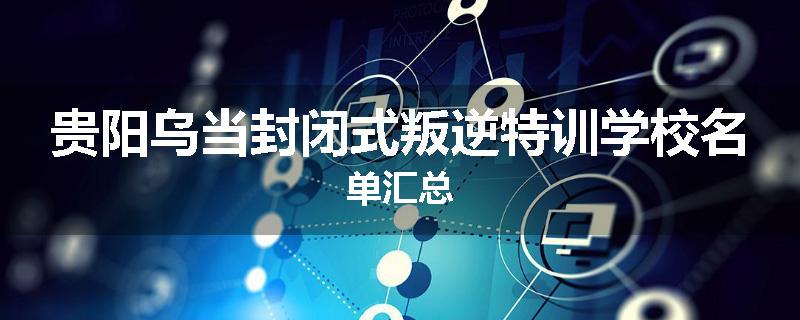 贵阳乌当封闭式叛逆特训学校名单汇总