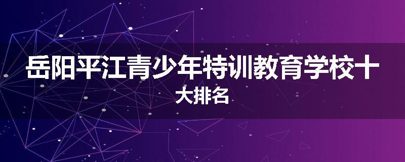岳阳平江青少年特训教育学校十大排名