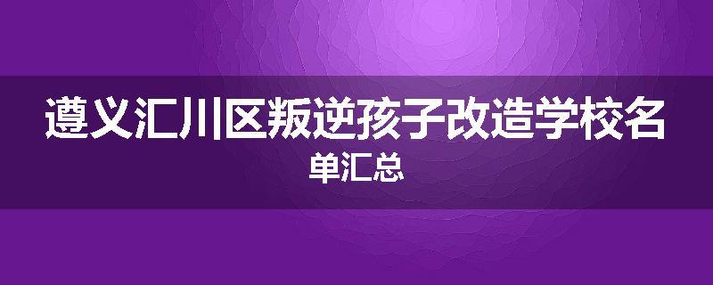 遵义汇川区叛逆孩子改造学校名单汇总