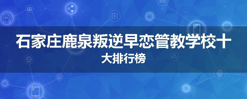 石家庄鹿泉叛逆早恋管教学校十大排行榜