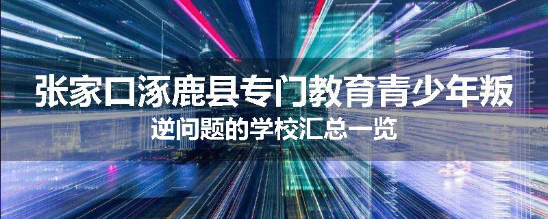 张家口涿鹿县专门教育青少年叛逆问题的学校汇总一览