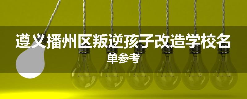 遵义播州区叛逆孩子改造学校名单参考