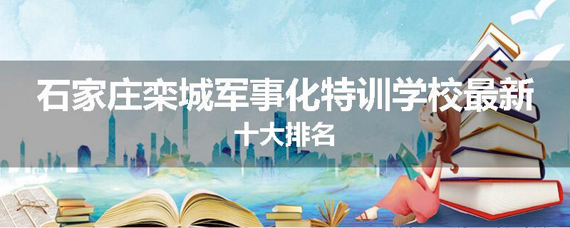 石家庄栾城军事化特训学校最新十大排名