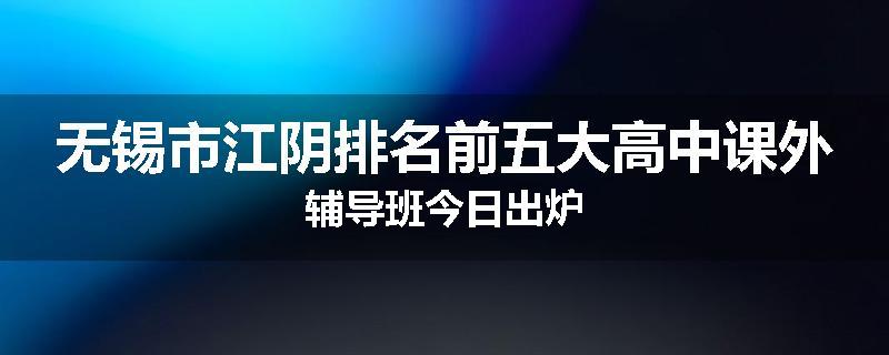 无锡市江阴排名前五大高中课外辅导班今日出炉