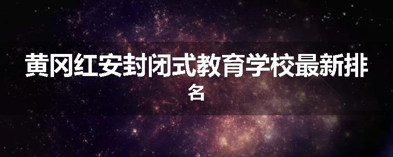 黄冈红安封闭式教育学校最新排名