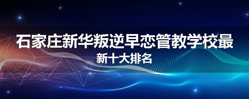 石家庄新华叛逆早恋管教学校最新十大排名