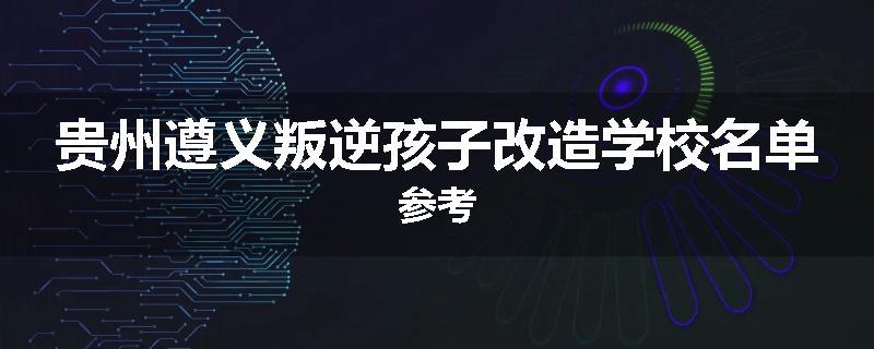 贵州遵义叛逆孩子改造学校名单参考