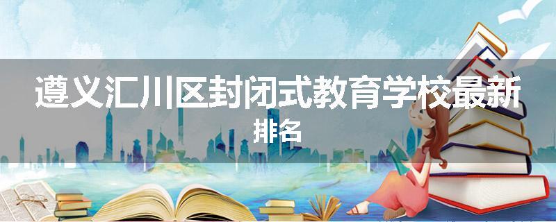 遵义汇川区封闭式教育学校最新排名