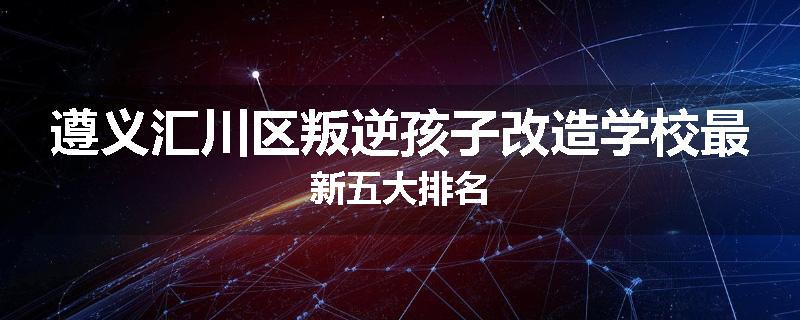 遵义汇川区叛逆孩子改造学校最新五大排名