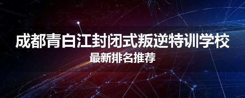 成都青白江封闭式叛逆特训学校最新排名推荐