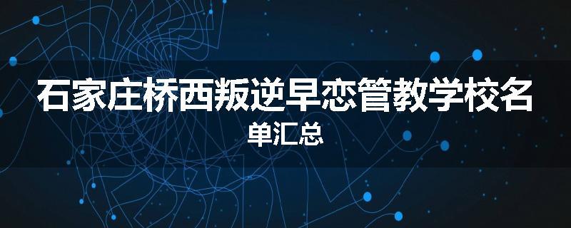 石家庄桥西叛逆早恋管教学校名单汇总
