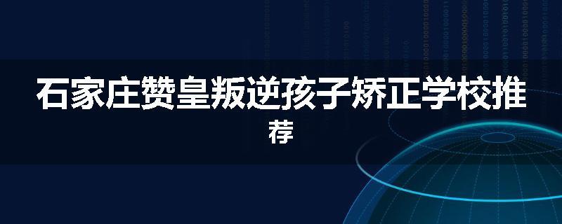 石家庄赞皇叛逆孩子矫正学校推荐