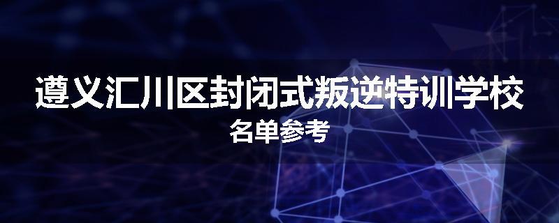 遵义汇川区封闭式叛逆特训学校名单参考