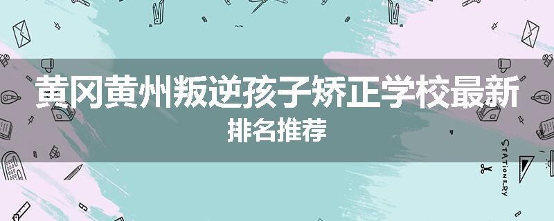 黄冈黄州叛逆孩子矫正学校最新排名推荐