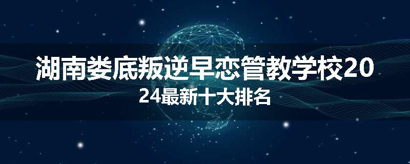 湖南娄底叛逆早恋管教学校2024最新十大排名