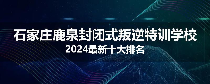 石家庄鹿泉封闭式叛逆特训学校2024最新十大排名