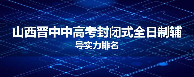 山西晋中中高考封闭式全日制辅导实力排名
