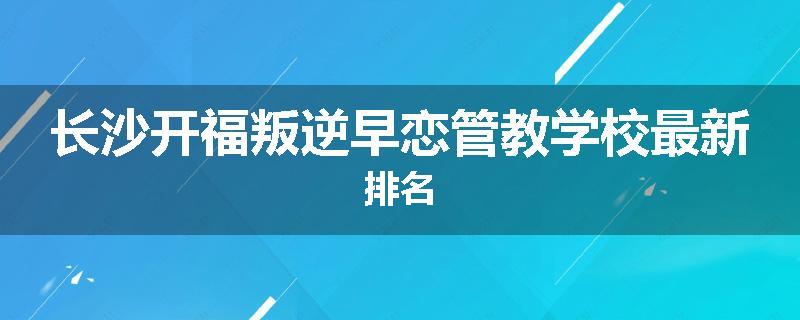 长沙开福叛逆早恋管教学校最新排名