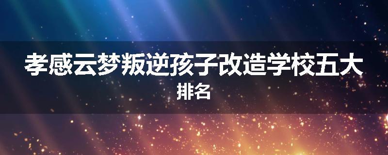孝感云梦叛逆孩子改造学校五大排名