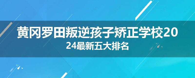 黄冈罗田叛逆孩子矫正学校2024最新五大排名