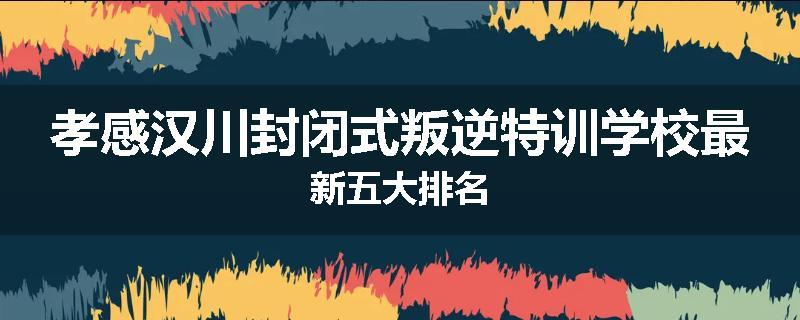 孝感汉川封闭式叛逆特训学校最新五大排名