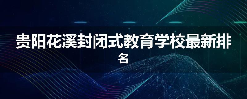 贵阳花溪封闭式教育学校最新排名