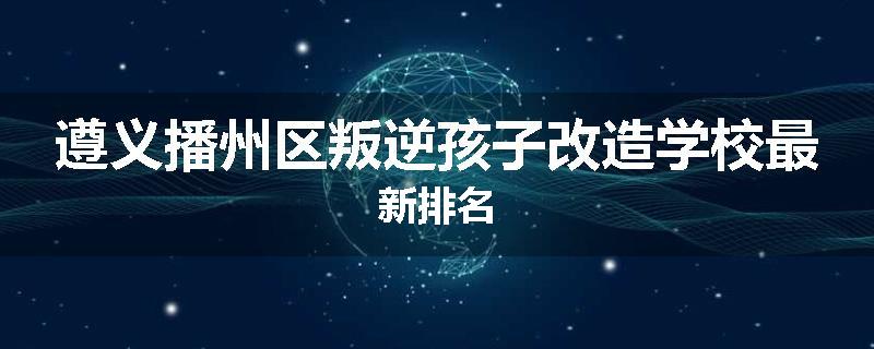 遵义播州区叛逆孩子改造学校最新排名