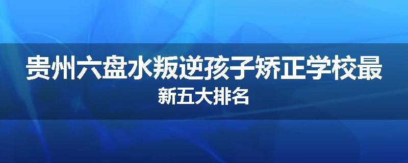 贵州六盘水叛逆孩子矫正学校最新五大排名