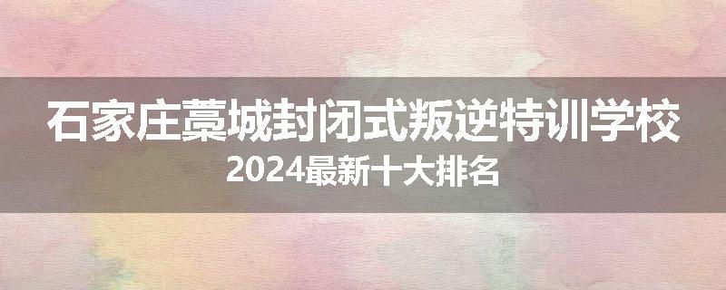 石家庄藁城封闭式叛逆特训学校2024最新十大排名