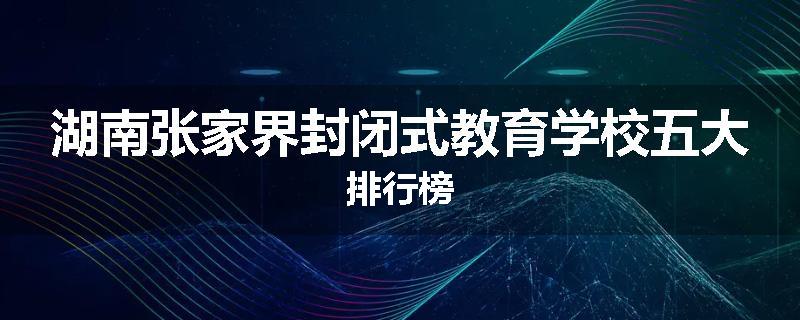 湖南张家界封闭式教育学校五大排行榜