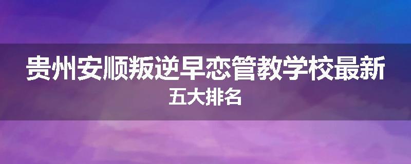 贵州安顺叛逆早恋管教学校最新五大排名
