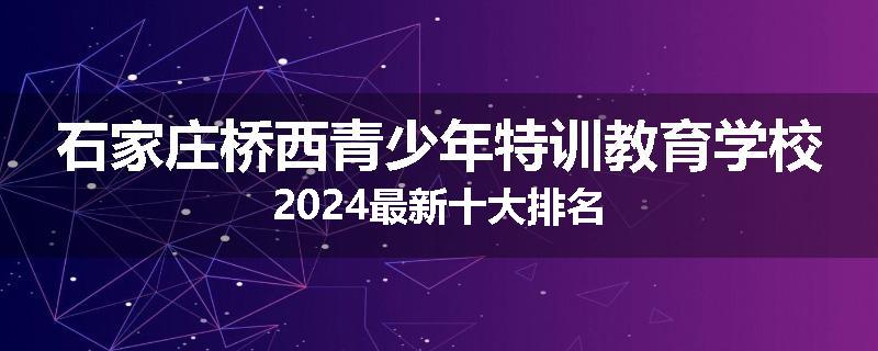 石家庄桥西青少年特训教育学校2024最新十大排名