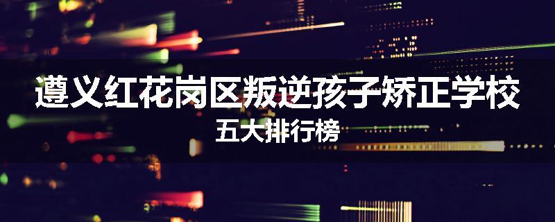 遵义红花岗区叛逆孩子矫正学校五大排行榜