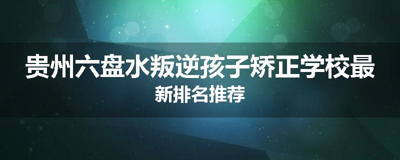 贵州六盘水叛逆孩子矫正学校最新排名推荐