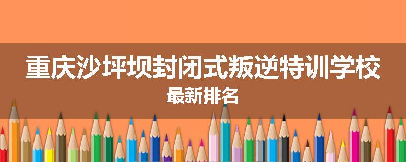 重庆沙坪坝封闭式叛逆特训学校最新排名
