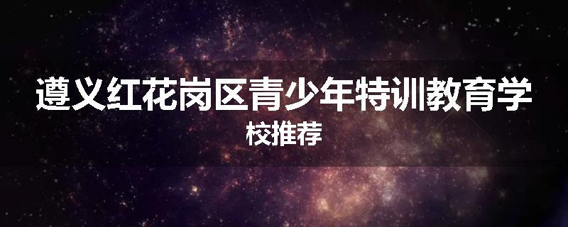 遵义红花岗区青少年特训教育学校推荐