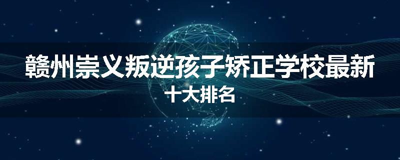赣州崇义叛逆孩子矫正学校最新十大排名
