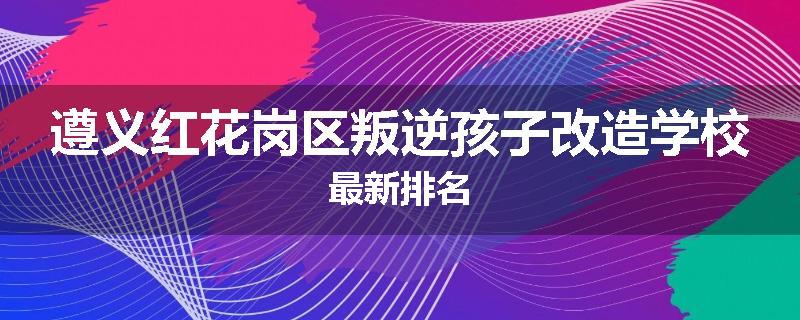 遵义红花岗区叛逆孩子改造学校最新排名