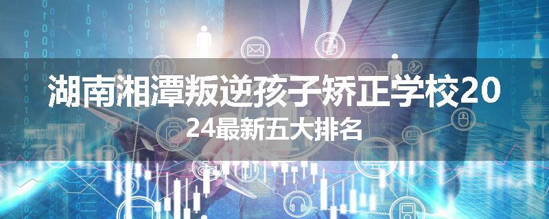 湖南湘潭叛逆孩子矫正学校2024最新五大排名