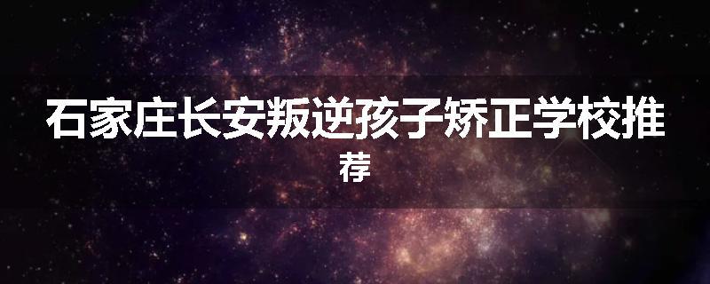 石家庄长安叛逆孩子矫正学校推荐