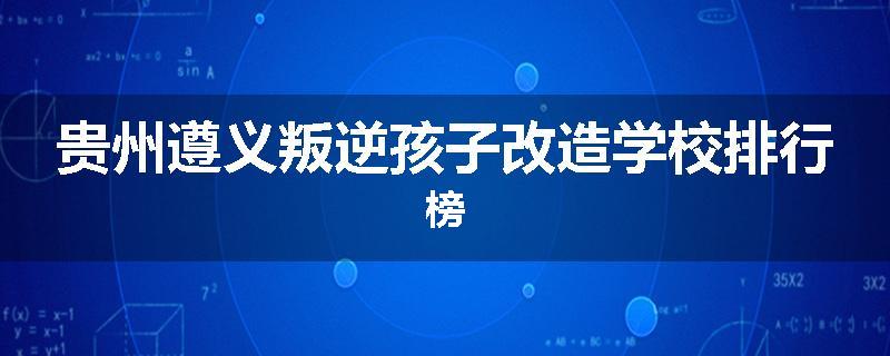 贵州遵义叛逆孩子改造学校排行榜