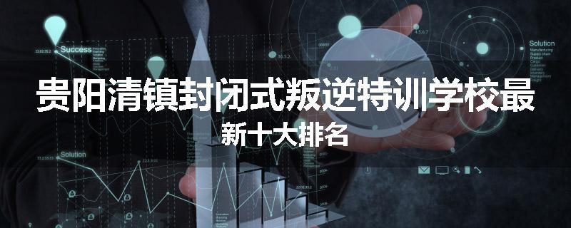 贵阳清镇封闭式叛逆特训学校最新十大排名