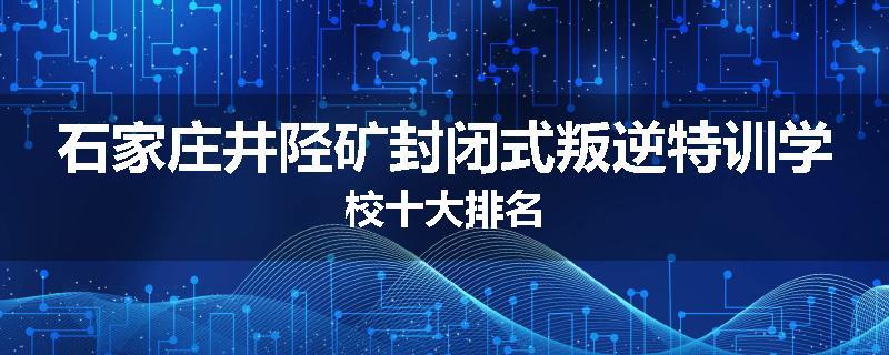 石家庄井陉矿封闭式叛逆特训学校十大排名