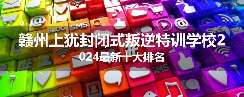 赣州上犹封闭式叛逆特训学校2024最新十大排名